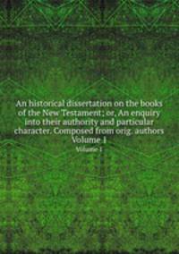 An historical dissertation on the books of the New Testament; or, An enquiry into their authority and particular character. Composed from orig. authors. Volume 1