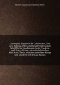 Londorpius Suppletus Et Continuatus, Sive Acta Publica, Oder Allerhand Denckwurdige Schrifftliche Handlungen, So in Friedens- und Kriegs-Zeiten, vornehmlich in dem Heil. Rom. Reich, zwischen desselben Haupt und Gliedern seit dem zu Passau