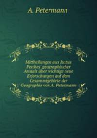 Mittheilungen aus Justus Perthes` geographischer Anstalt ber wichtige neue Erforschungen auf dem Gesammtgebiete der Geographie von A. Petermann