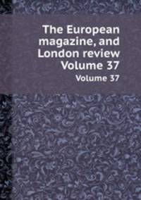 The European magazine, and London review. Volume 37