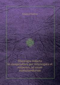 Theologia redacta in compendium per interrogata et responsa, ad usum examinandorum