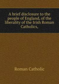 A brief disclosure to the people of England, of the liberality of the Irish Roman Catholics,