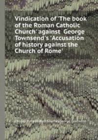Vindication of `The book of the Roman Catholic Church` against George Townsend`s `Accusation of history against the Church of Rome`.