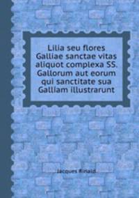 Lilia seu flores Galliae sanctae vitas aliquot complexa SS. Gallorum aut eorum qui sanctitate sua Galliam illustrarunt