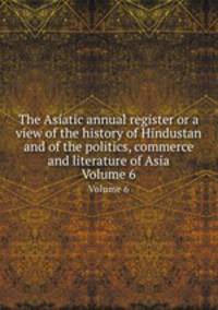 The Asiatic annual register or a view of the history of Hindustan and of the politics, commerce and literature of Asia. Volume 6