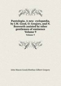 Pantologia. A new cyclopdia, by J.M. Good, O. Gregory, and N. Bosworth assisted by other gentlemen of eminence. Volume 9