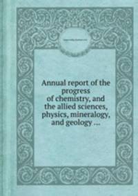 Annual report of the progress of chemistry, and the allied sciences, physics, mineralogy, and geology ...