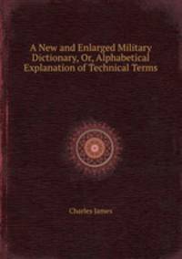 A New and Enlarged Military Dictionary, Or, Alphabetical Explanation of Technical Terms