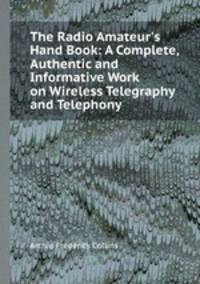 The Radio Amateur`s Hand Book: A Complete, Authentic and Informative Work on Wireless Telegraphy and Telephony