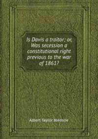 Is Davis a traitor; or, Was secession a constitutional right previous to the war of 1861?