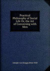 Practical Philosophy of Social Life Or, the Art of Conversing with Men