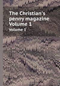 The Christian`s penny magazine. Volume 1
