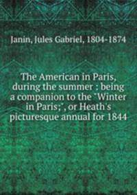 The American in Paris, during the summer : being a companion to the "Winter in Paris;", or Heath`s picturesque annual for 1844
