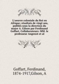L`oeuvre coloniale du Roi en Afrique; rsultats de vingt ans, publis sous la direction du major A. Gilson par Ferdinand Goffart. Collaborateurs: MM. le professeur Angenot et al.