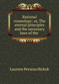Rational cosmology: or, The eternal principles and the necessary laws of the .