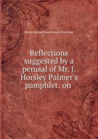 Reflections suggested by a perusal of Mr. J. Horsley Palmer`s pamphlet: on .
