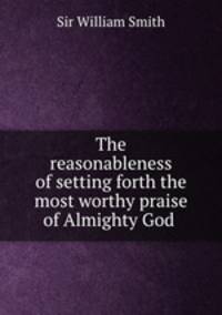 The reasonableness of setting forth the most worthy praise of Almighty God .