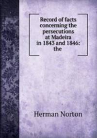 Record of facts concerning the persecutions at Madeira in 1843 and 1846: the .