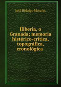 Iliberia, o Granada; memoria histrico-crtica, topogrfica, cronolgica .