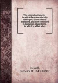 The rational arithmetic : in which the science is fully developed, the art clearly explained, and both combined in numerous illustrations . to which is added a key