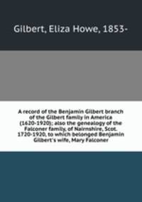A record of the Benjamin Gilbert branch of the Gilbert family in America (1620-1920); also the genealogy of the Falconer family, of Nairnshire, Scot. 1720-1920, to which belonged Benjamin Gilbert`s wife, Mary Falconer