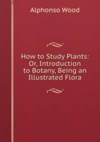 How to Study Plants: Or, Introduction to Botany, Being an Illustrated Flora