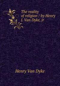 The reality of religion / by Henry J. Van Dyke, jr