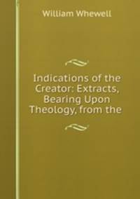 Indications of the Creator: Extracts, Bearing Upon Theology, from the .