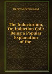 The Inductorium, Or, Induction Coil: Being a Popular Explanation of the .
