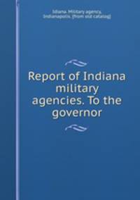 Report of Indiana military agencies. To the governor