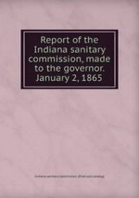 Report of the Indiana sanitary commission, made to the governor. January 2, 1865