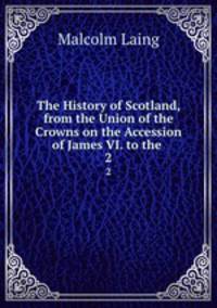 The History of Scotland, from the Union of the Crowns on the Accession of James VI. to the .. 2