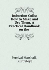 Induction Coils: How to Make and Use Them. A Practical Handbook on the .