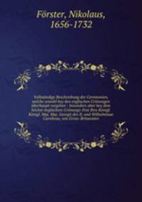 Vollstndige Beschreibung der Ceremonien, welche sowohl bey den englischen Crnungen berhaupt vorgehen : besonders aber bey dem hchst-beglckten Crnungs-Fest Ihro Knigl. Knigl. Maj. Maj. Georgii des II. und Wilhelminae Carolinae, von Gross-Britannien