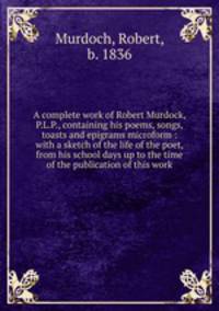 A complete work of Robert Murdock, P.L.P., containing his poems, songs, toasts and epigrams microform : with a sketch of the life of the poet, from his school days up to the time of the publication of this work