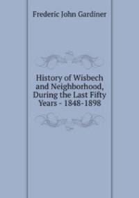 History of Wisbech and Neighborhood, During the Last Fifty Years - 1848-1898