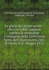 Le glorie del primo secolo : che con nobili apparati celebra la venerabile Compagnia della Santissima Spina dell`illustrissima citt di Fermo li 31 Maggio 1676
