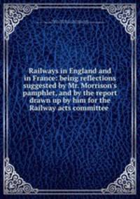 Railways in England and in France: being reflections suggested by Mr. Morrison`s pamphlet, and by the report drawn up by him for the Railway acts committee