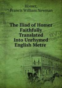 The Iliad of Homer Faithfully Translated Into Unrhymed English Metre .