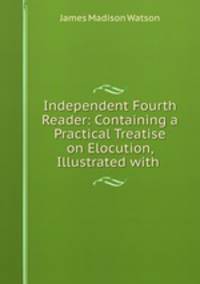 Independent Fourth Reader: Containing a Practical Treatise on Elocution, Illustrated with .