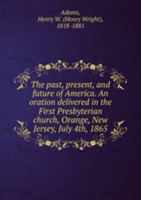 The past, present, and future of America. An oration delivered in the First Presbyterian church, Orange, New Jersey, July 4th, 1865