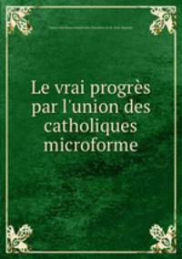 Le vrai progrs par l`union des catholiques microforme