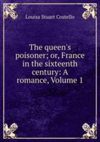 The queen`s poisoner; or, France in the sixteenth century: A romance, Volume 1