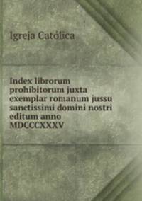 Index librorum prohibitorum juxta exemplar romanum jussu sanctissimi domini nostri editum anno MDCCCXXXV