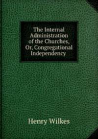 The Internal Administration of the Churches, Or, Congregational Independency .
