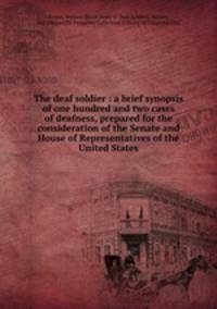 The deaf soldier : a brief synopsis of one hundred and two cases of deafness, prepared for the consideration of the Senate and House of Representatives of the United States