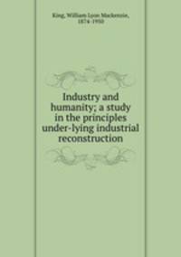 Industry and humanity; a study in the principles under-lying industrial reconstruction