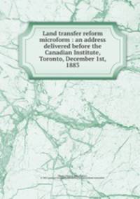 Land transfer reform microform : an address delivered before the Canadian Institute, Toronto, December 1st, 1883