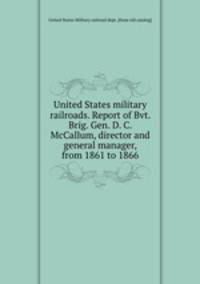 United States military railroads. Report of Bvt. Brig. Gen. D. C. McCallum, director and general manager, from 1861 to 1866