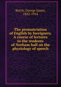 The pronunciation of English by foreigners. A course of lectures to the students of Norham hall on the physiology of speech